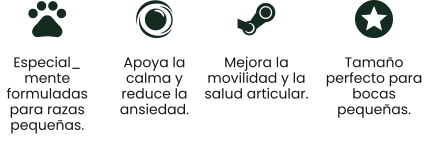 Especial_ mente formuladas para razas pequeñas. Apoya la calma y reduce la ansiedad. Mejora la movilidad y la salud articular. Tamaño perfecto para bocas pequeñas.